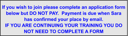 If you wish to join please complete an application form below but DO NOT PAY.  Payment is due when Sara has confirmed your place by email. IF YOU ARE CONTINUING YOUR TRAINING YOU DO NOT NEED TO COMPLETE A FORM